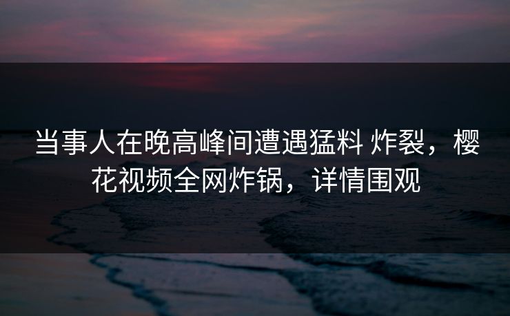 当事人在晚高峰间遭遇猛料 炸裂，樱花视频全网炸锅，详情围观