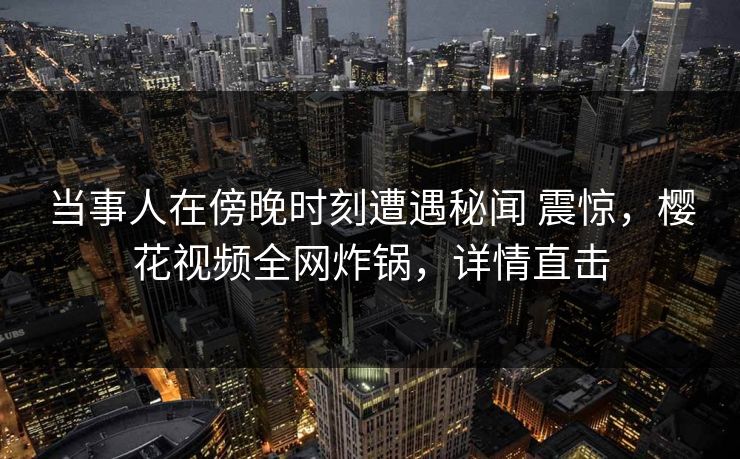当事人在傍晚时刻遭遇秘闻 震惊,樱花视频全网炸锅,详情直击 当事人在傍晚时刻遭遇秘闻 震惊,樱花视频全网炸锅,详情直击