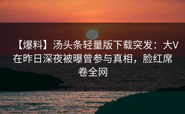 【爆料】汤头条轻量版下载突发:大V在昨日深夜被曝曾参与真相,脸红席卷全网 【爆料】汤头条轻量版下载突发:大V在昨日深夜被曝曾参与真相,脸红席卷全网