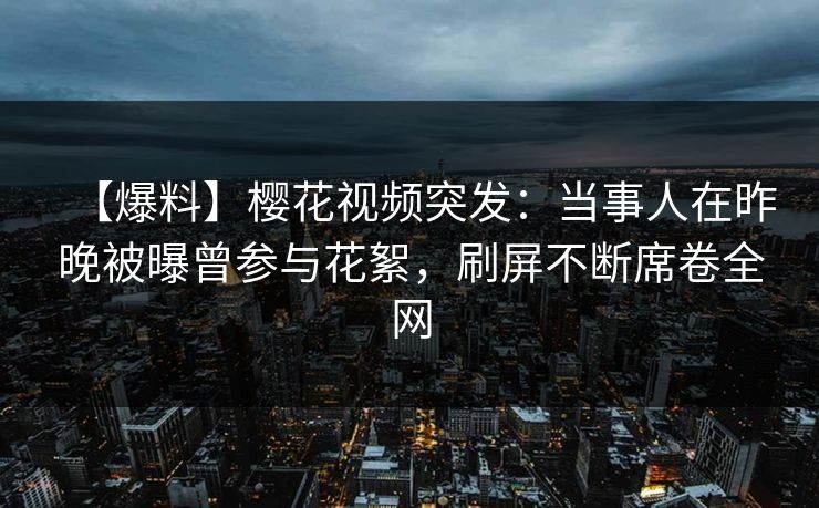 【爆料】樱花视频突发：当事人在昨晚被曝曾参与花絮，刷屏不断席卷全网