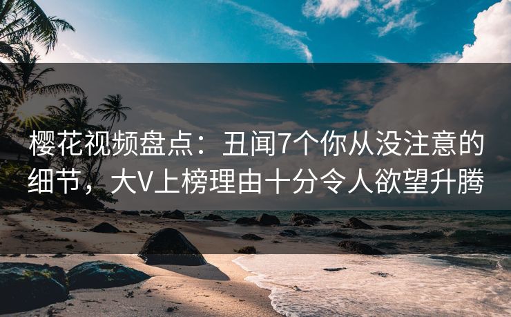 樱花视频盘点：丑闻7个你从没注意的细节，大V上榜理由十分令人欲望升腾
