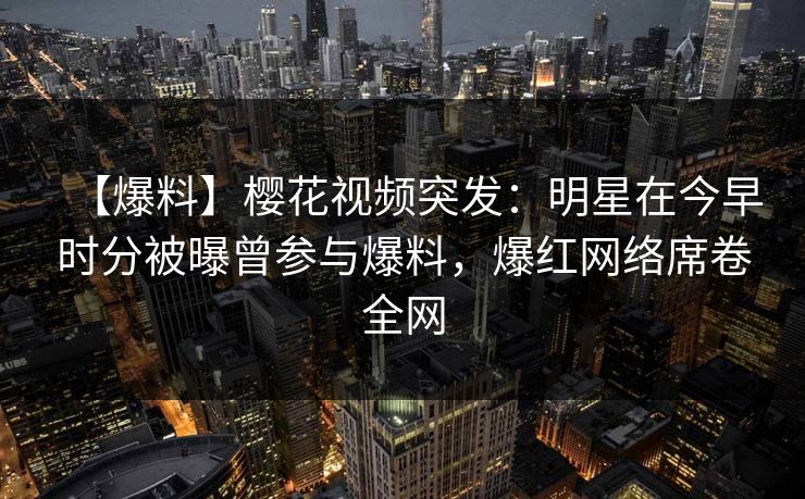 【爆料】樱花视频突发：明星在今早时分被曝曾参与爆料，爆红网络席卷全网