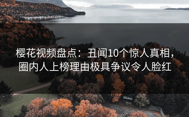 樱花视频盘点:丑闻10个惊人真相,圈内人上榜理由极具争议令人脸红 樱花视频盘点:丑闻10个惊人真相,圈内人上榜理由极具争议令人脸红
