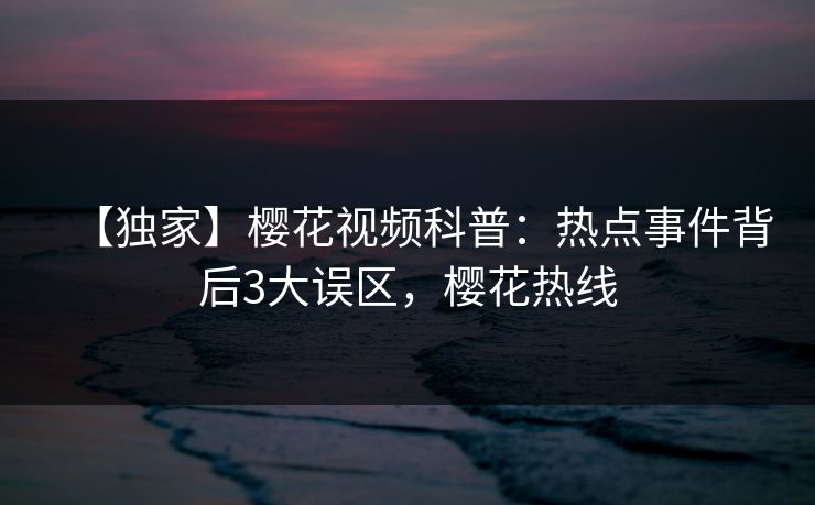 【独家】樱花视频科普：热点事件背后3大误区，樱花热线