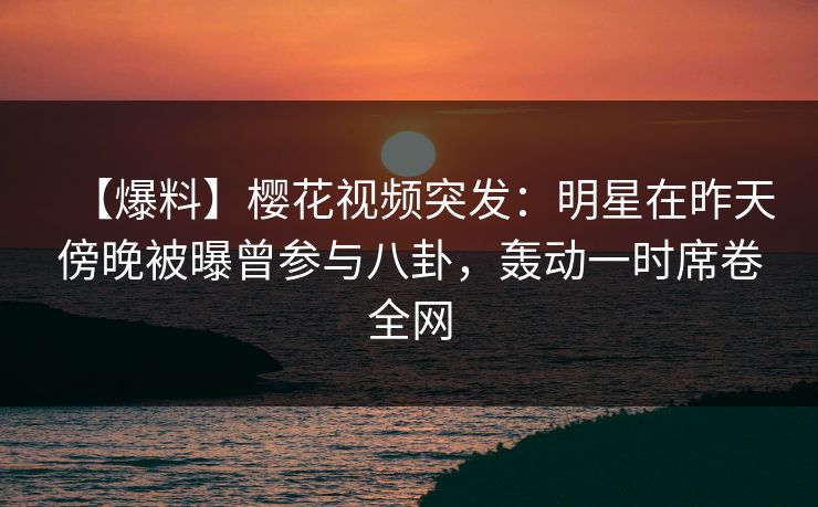 【爆料】樱花视频突发：明星在昨天傍晚被曝曾参与八卦，轰动一时席卷全网