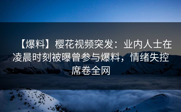 【爆料】樱花视频突发：业内人士在凌晨时刻被曝曾参与爆料，情绪失控席卷全网