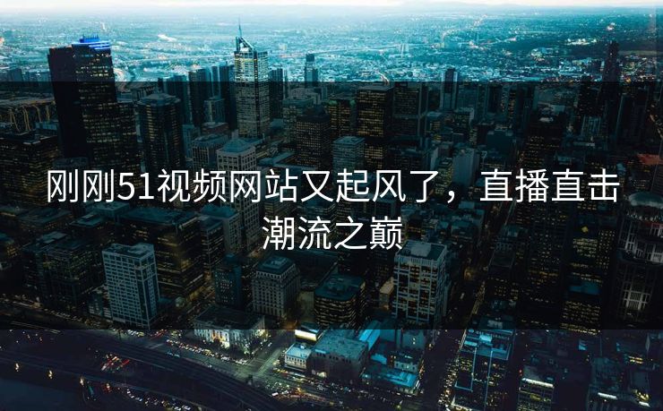 刚刚51视频网站又起风了，直播直击潮流之巅