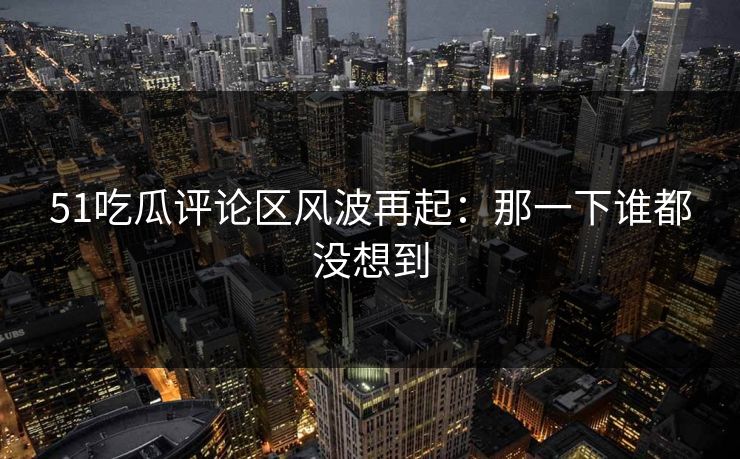 51吃瓜评论区风波再起：那一下谁都没想到
