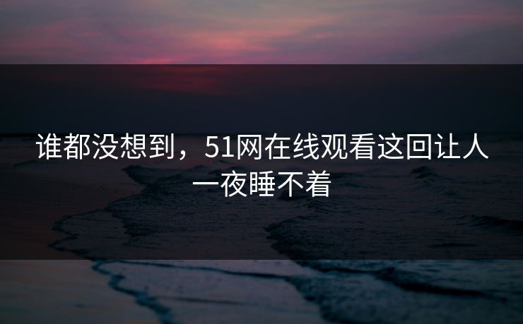 谁都没想到，51网在线观看这回让人一夜睡不着