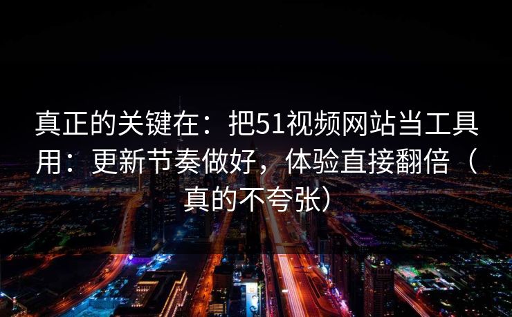 真正的关键在：把51视频网站当工具用：更新节奏做好，体验直接翻倍（真的不夸张）