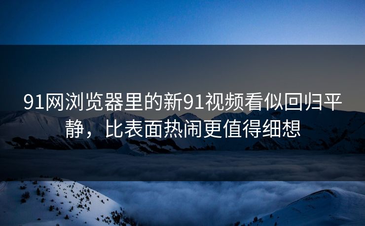91网浏览器里的新91视频看似回归平静，比表面热闹更值得细想