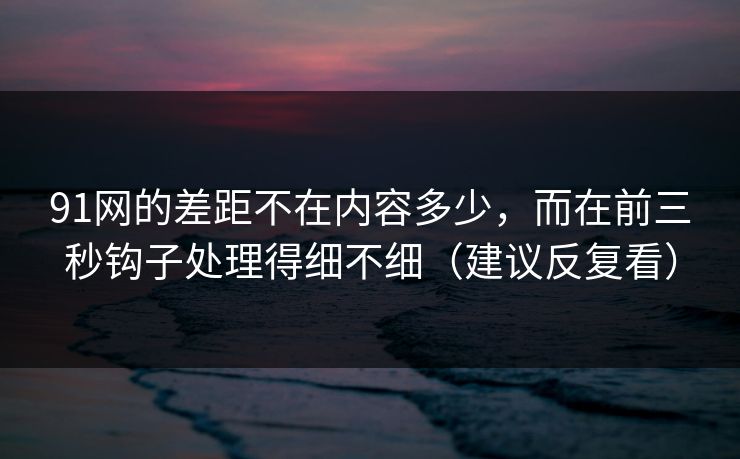 91网的差距不在内容多少，而在前三秒钩子处理得细不细（建议反复看）